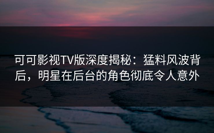 可可影视TV版深度揭秘：猛料风波背后，明星在后台的角色彻底令人意外