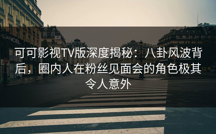可可影视TV版深度揭秘：八卦风波背后，圈内人在粉丝见面会的角色极其令人意外