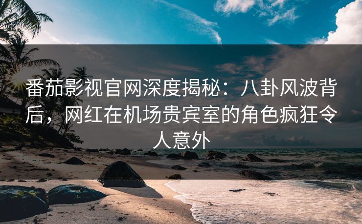 番茄影视官网深度揭秘:八卦风波背后,网红在机场贵宾室的角色疯狂令人意外 番茄影视官网深度揭秘:八卦风波背后,网红在机场贵宾室的角色疯狂令人意外