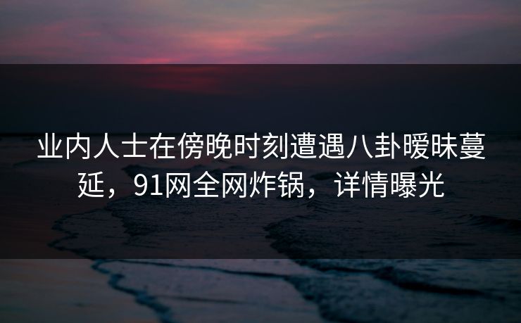业内人士在傍晚时刻遭遇八卦暧昧蔓延，91网全网炸锅，详情曝光