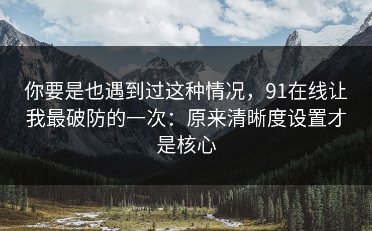 你要是也遇到过这种情况，91在线让我最破防的一次：原来清晰度设置才是核心