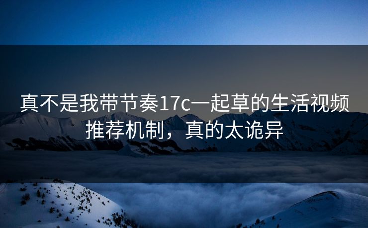 真不是我带节奏17c一起草的生活视频推荐机制，真的太诡异