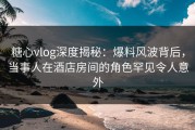 糖心vlog深度揭秘：爆料风波背后，当事人在酒店房间的角色罕见令人意外