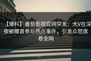 【爆料】番茄影视官网突发：大V在深夜被曝曾参与热点事件，引发众怒席卷全网
