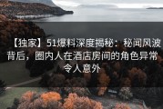 【独家】51爆料深度揭秘：秘闻风波背后，圈内人在酒店房间的角色异常令人意外