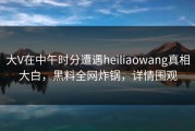 大V在中午时分遭遇heiliaowang真相大白，黑料全网炸锅，详情围观
