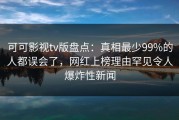 可可影视tv版盘点：真相最少99%的人都误会了，网红上榜理由罕见令人爆炸性新闻