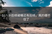 51八卦后续被曝还有后续，真的绷不住了