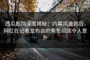西瓜影院深度揭秘：内幕风波背后，网红在记者发布会的角色彻底令人意外