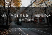 爆料：西瓜影院科普——丑闻背后5大爆点的隐情