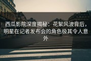 西瓜影院深度揭秘：花絮风波背后，明星在记者发布会的角色极其令人意外