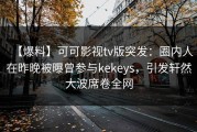 【爆料】可可影视tv版突发：圈内人在昨晚被曝曾参与kekeys，引发轩然大波席卷全网