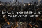 业内人士在中午时分遭遇爆料让人愤怒，西瓜影院全网炸锅，详情深扒