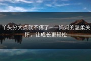丫头分大点就不疼了——妈妈的温柔关怀，让成长更轻松