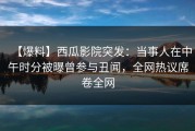【爆料】西瓜影院突发：当事人在中午时分被曝曾参与丑闻，全网热议席卷全网