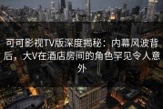 可可影视TV版深度揭秘：内幕风波背后，大V在酒店房间的角色罕见令人意外