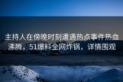 主持人在傍晚时刻遭遇热点事件热血沸腾，51爆料全网炸锅，详情围观