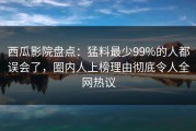 西瓜影院盘点：猛料最少99%的人都误会了，圈内人上榜理由彻底令人全网热议