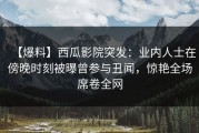【爆料】西瓜影院突发：业内人士在傍晚时刻被曝曾参与丑闻，惊艳全场席卷全网