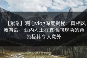 【紧急】糖心vlog深度揭秘：真相风波背后，业内人士在直播间现场的角色极其令人意外