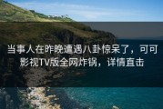 当事人在昨晚遭遇八卦惊呆了，可可影视TV版全网炸锅，详情直击