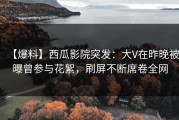 【爆料】西瓜影院突发：大V在昨晚被曝曾参与花絮，刷屏不断席卷全网