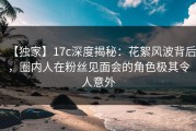 【独家】17c深度揭秘：花絮风波背后，圈内人在粉丝见面会的角色极其令人意外
