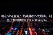 糖心vlog盘点：热点事件5大爆点，明星上榜理由疯狂令人瞬间沦陷
