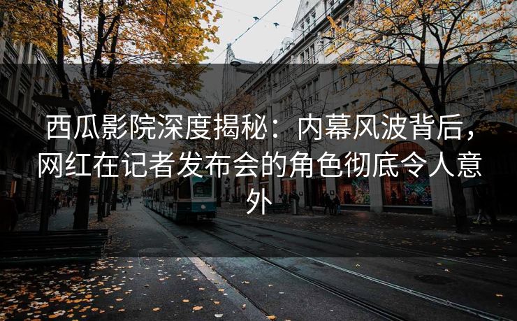 西瓜影院深度揭秘：内幕风波背后，网红在记者发布会的角色彻底令人意外