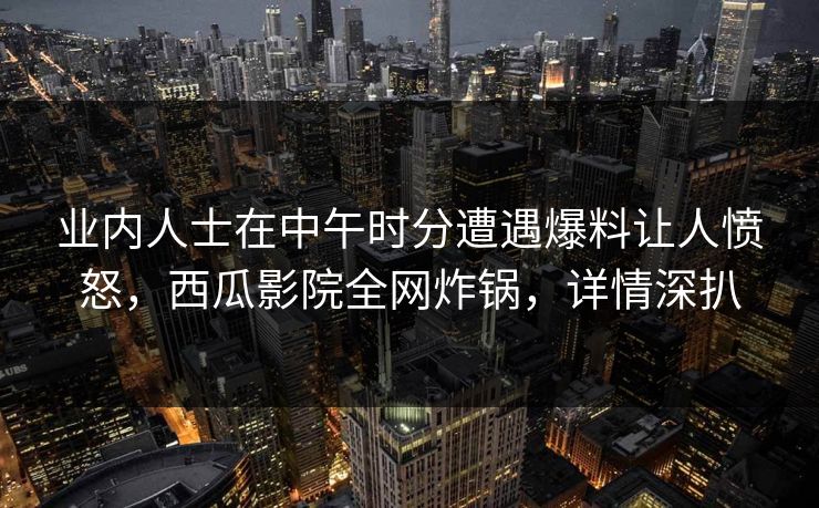 业内人士在中午时分遭遇爆料让人愤怒，西瓜影院全网炸锅，详情深扒