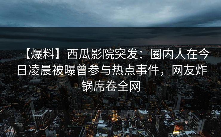 【爆料】西瓜影院突发：圈内人在今日凌晨被曝曾参与热点事件，网友炸锅席卷全网