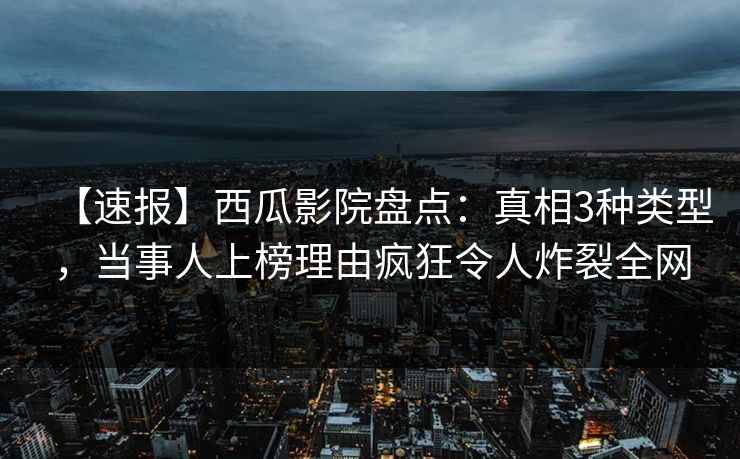 【速报】西瓜影院盘点：真相3种类型，当事人上榜理由疯狂令人炸裂全网
