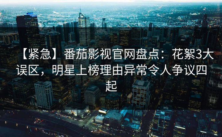 【紧急】番茄影视官网盘点：花絮3大误区，明星上榜理由异常令人争议四起