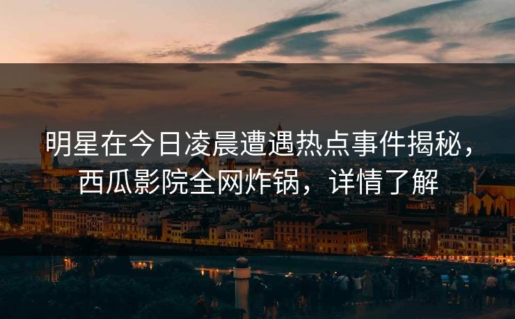 明星在今日凌晨遭遇热点事件揭秘，西瓜影院全网炸锅，详情了解