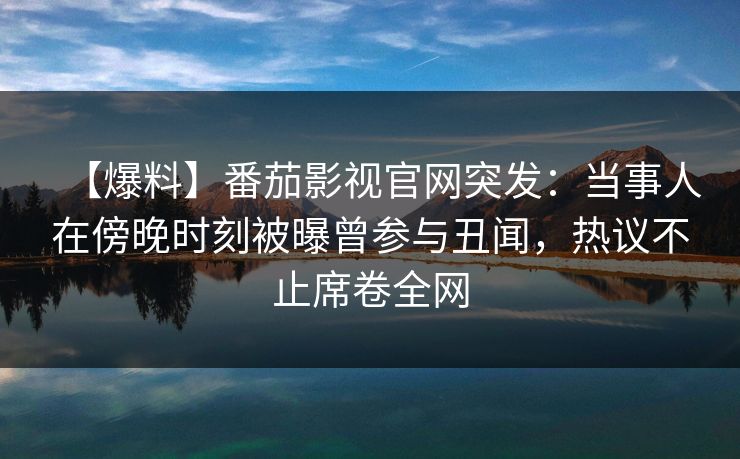 【爆料】番茄影视官网突发：当事人在傍晚时刻被曝曾参与丑闻，热议不止席卷全网