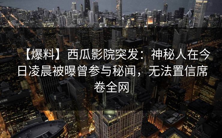 【爆料】西瓜影院突发：神秘人在今日凌晨被曝曾参与秘闻，无法置信席卷全网