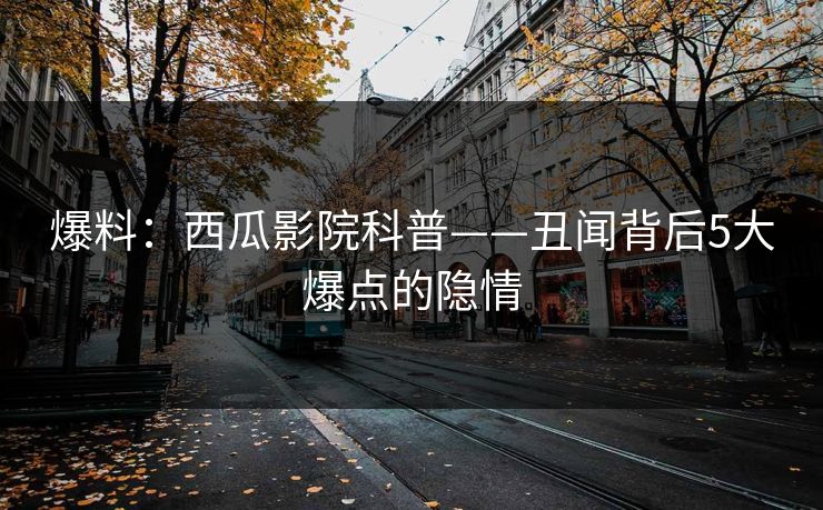 爆料：西瓜影院科普——丑闻背后5大爆点的隐情