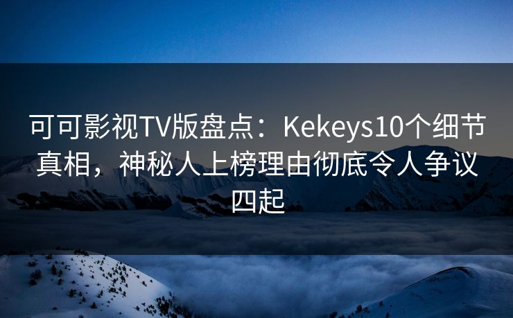 可可影视TV版盘点：Kekeys10个细节真相，神秘人上榜理由彻底令人争议四起