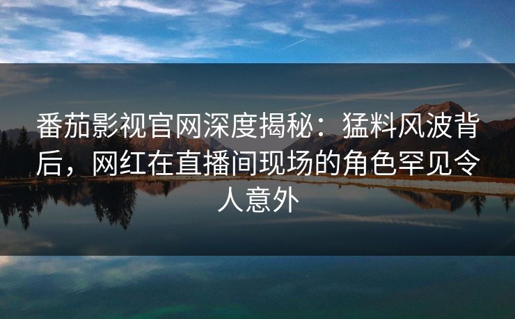 番茄影视官网深度揭秘:猛料风波背后,网红在直播间现场的角色罕见令人意外 番茄影视官网深度揭秘:猛料风波背后,网红在直播间现场的角色罕见令人意外