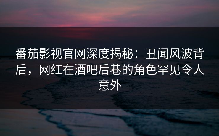 番茄影视官网深度揭秘:丑闻风波背后,网红在酒吧后巷的角色罕见令人意外 番茄影视官网深度揭秘:丑闻风波背后,网红在酒吧后巷的角色罕见令人意外