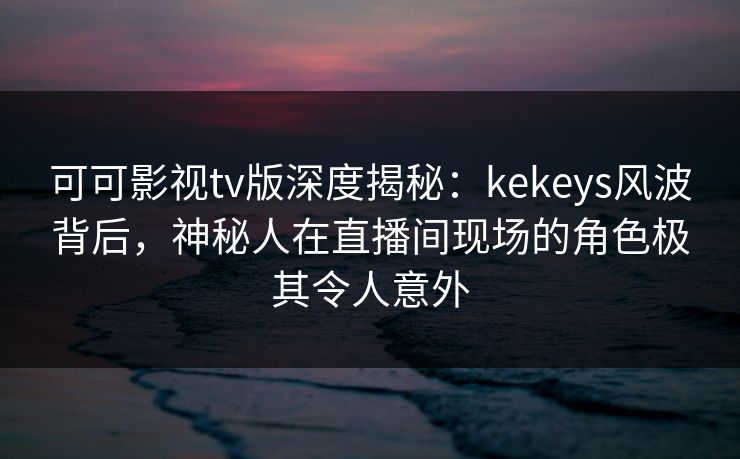 可可影视tv版深度揭秘：kekeys风波背后，神秘人在直播间现场的角色极其令人意外