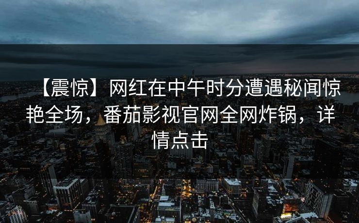 【震惊】网红在中午时分遭遇秘闻惊艳全场,番茄影视官网全网炸锅,详情点击 【震惊】网红在中午时分遭遇秘闻惊艳全场,番茄影视官网全网炸锅,详情点击
