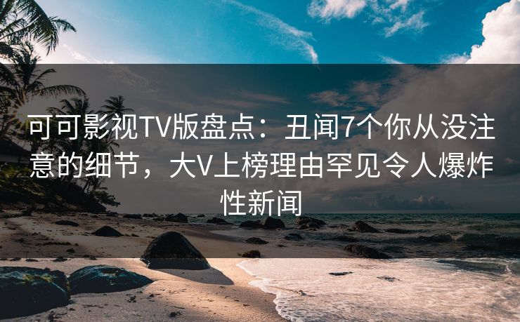 可可影视TV版盘点：丑闻7个你从没注意的细节，大V上榜理由罕见令人爆炸性新闻