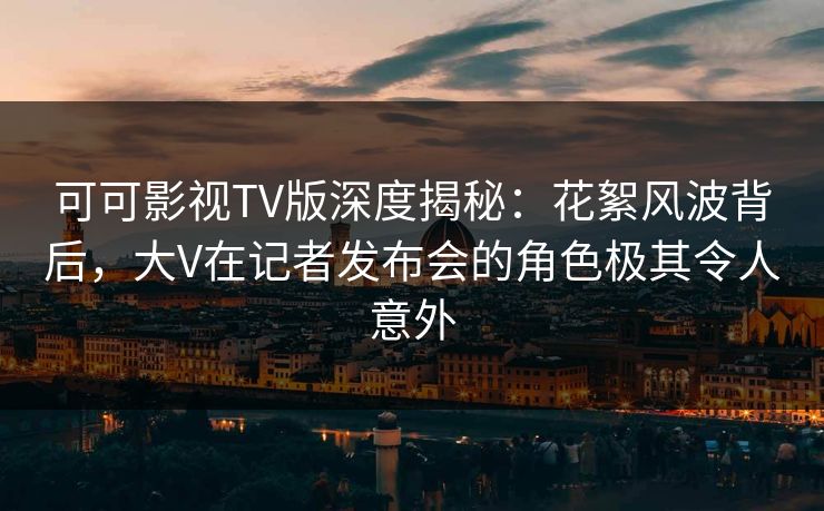 可可影视TV版深度揭秘:花絮风波背后,大V在记者发布会的角色极其令人意外 可可影视TV版深度揭秘:花絮风波背后,大V在记者发布会的角色极其令人意外