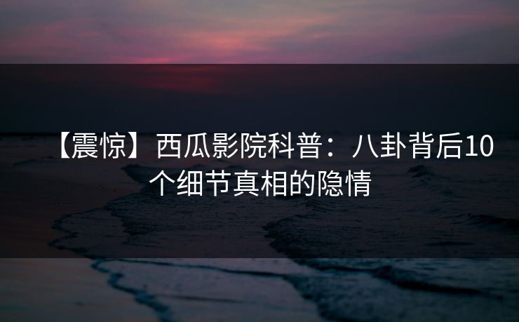 【震惊】西瓜影院科普:八卦背后10个细节真相的隐情 【震惊】西瓜影院科普:八卦背后10个细节真相的隐情