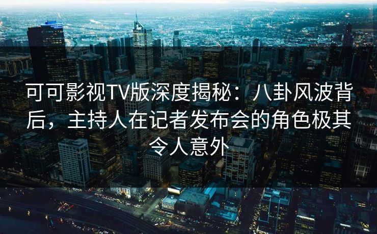 可可影视TV版深度揭秘：八卦风波背后，主持人在记者发布会的角色极其令人意外