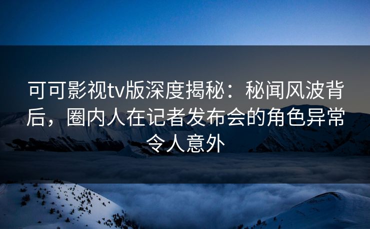 可可影视tv版深度揭秘：秘闻风波背后，圈内人在记者发布会的角色异常令人意外