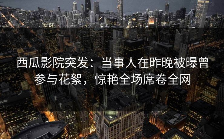 西瓜影院突发:当事人在昨晚被曝曾参与花絮,惊艳全场席卷全网 西瓜影院突发:当事人在昨晚被曝曾参与花絮,惊艳全场席卷全网