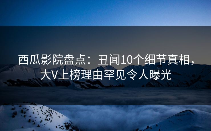 西瓜影院盘点：丑闻10个细节真相，大V上榜理由罕见令人曝光