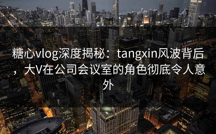 糖心vlog深度揭秘：tangxin风波背后，大V在公司会议室的角色彻底令人意外